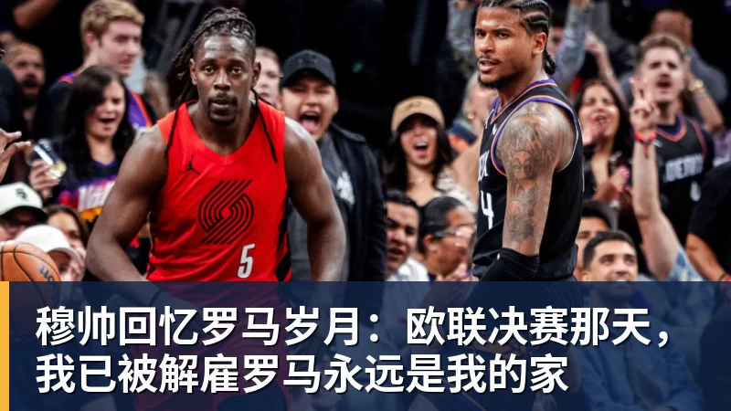 九游体育穆帅回忆罗马岁月：欧联决赛那天，我已被解雇罗马永远是我的家